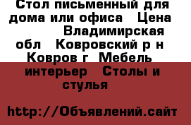 Стол письменный для дома или офиса › Цена ­ 1 500 - Владимирская обл., Ковровский р-н, Ковров г. Мебель, интерьер » Столы и стулья   